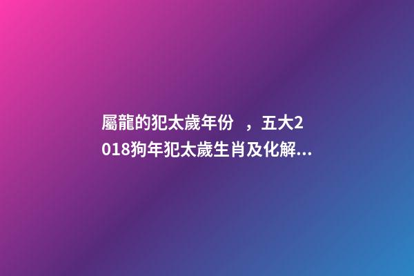 屬龍的犯太歲年份，五大2018狗年犯太歲生肖及化解方法!-第1張-觀點-玄機派